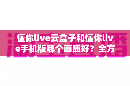 懂你live云盒子和懂你live手机版哪个画质好？全方位画质对比解析帮你选对观影方式