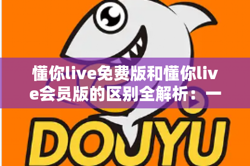 懂你live免费版和懂你live会员版的区别全解析:一文读懂如何选对版本高效学习 懂你live免费版和懂你live会员版的区别全解析:一文读懂如何选对版本高效学习