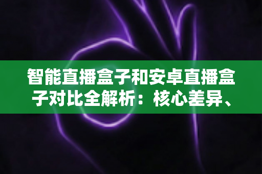 智能直播盒子和安卓直播盒子对比全解析：核心差异、选购技巧与实用建议一网打尽
