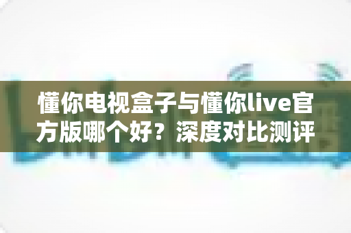 懂你电视盒子与懂你live官方版哪个好?深度对比测评,帮你找到最适合自己的大屏观影方案 懂你电视盒子与懂你live官方版哪个好?深度对比测评,帮你找到最适合自己的大屏观影方案
