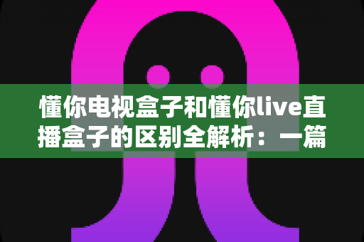 懂你电视盒子和懂你live直播盒子的区别全解析:一篇文章帮你选对家庭娱乐中心 懂你电视盒子和懂你live直播盒子的区别全解析:一篇文章帮你选对家庭娱乐中心