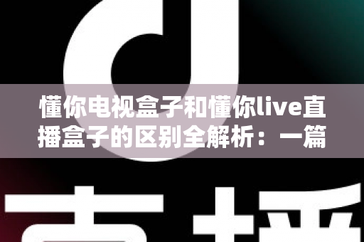懂你电视盒子和懂你live直播盒子的区别全解析:一篇文章帮你选对家庭娱乐中心 懂你电视盒子和懂你live直播盒子的区别全解析:一篇文章帮你选对家庭娱乐中心