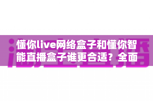 懂你live网络盒子和懂你智能直播盒子谁更合适？全面对比选购指南帮你一次选对