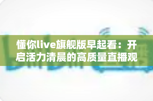 懂你live旗舰版早起看:开启活力清晨的高质量直播观看新体验 懂你live旗舰版早起看:开启活力清晨的高质量直播观看新体验