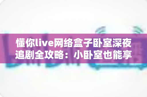 懂你live网络盒子卧室深夜追剧全攻略：小卧室也能享受大影院级沉浸体验