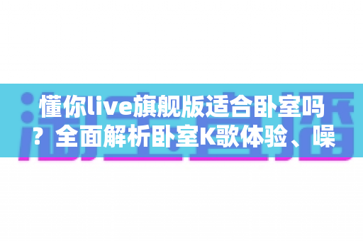 懂你live旗舰版适合卧室吗?全面解析卧室K歌体验、噪音控制与实用使用建议 懂你live旗舰版适合卧室吗?全面解析卧室K歌体验、噪音控制与实用使用建议