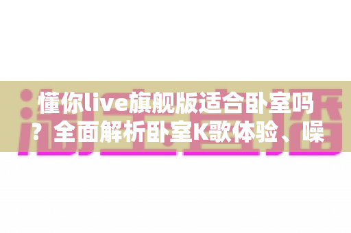懂你live旗舰版适合卧室吗?全面解析卧室K歌体验、噪音控制与实用使用建议 懂你live旗舰版适合卧室吗?全面解析卧室K歌体验、噪音控制与实用使用建议