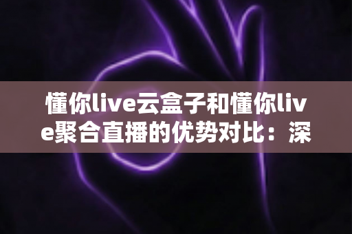 懂你live云盒子和懂你live聚合直播的优势对比：深度解析两大直播方案的差异与选型指南