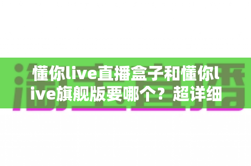 懂你live直播盒子和懂你live旗舰版要哪个？超详细对比选购指南帮你一次看懂！