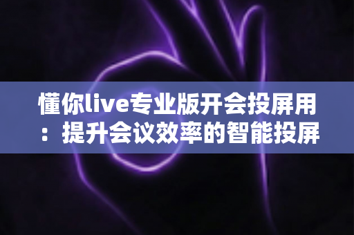 懂你live专业版开会投屏用:提升会议效率的智能投屏全指南 懂你live专业版开会投屏用:提升会议效率的智能投屏全指南