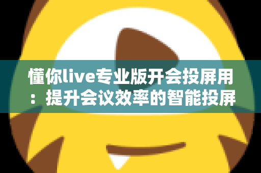 懂你live专业版开会投屏用:提升会议效率的智能投屏全指南 懂你live专业版开会投屏用:提升会议效率的智能投屏全指南