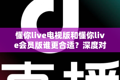 懂你live电视版和懂你live会员版谁更合适？深度对比帮你找到最佳选择