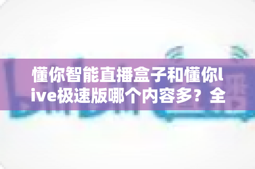 懂你智能直播盒子和懂你live极速版哪个内容多?全面对比一次看懂 懂你智能直播盒子和懂你live极速版哪个内容多?全面对比一次看懂