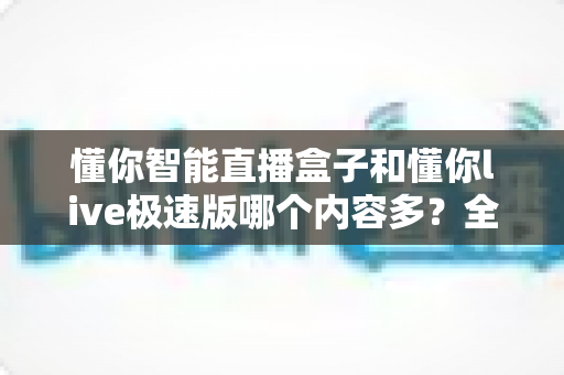 懂你智能直播盒子和懂你live极速版哪个内容多?全面对比一次看懂 懂你智能直播盒子和懂你live极速版哪个内容多?全面对比一次看懂