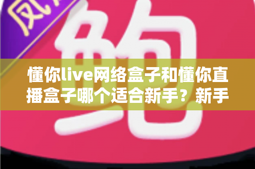 懂你live网络盒子和懂你直播盒子哪个适合新手?新手选购与使用全攻略 懂你live网络盒子和懂你直播盒子哪个适合新手?新手选购与使用全攻略
