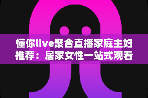 懂你live聚合直播家庭主妇推荐:居家女性一站式观看、学习与理性消费全指南 懂你live聚合直播家庭主妇推荐:居家女性一站式观看、学习与理性消费全指南