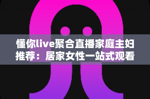 懂你live聚合直播家庭主妇推荐:居家女性一站式观看、学习与理性消费全指南 懂你live聚合直播家庭主妇推荐:居家女性一站式观看、学习与理性消费全指南