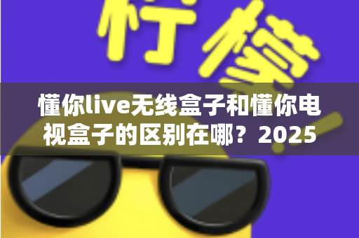 懂你live无线盒子和懂你电视盒子的区别在哪？2025最全对比解析与选购指南