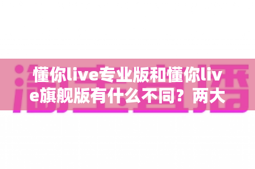 懂你live专业版和懂你live旗舰版有什么不同?两大版本深度对比,看完再买不踩坑 懂你live专业版和懂你live旗舰版有什么不同?两大版本深度对比,看完再买不踩坑