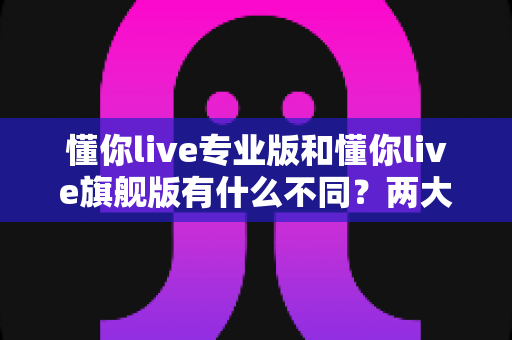 懂你live专业版和懂你live旗舰版有什么不同?两大版本深度对比,看完再买不踩坑 懂你live专业版和懂你live旗舰版有什么不同?两大版本深度对比,看完再买不踩坑