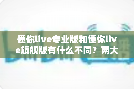 懂你live专业版和懂你live旗舰版有什么不同？两大版本深度对比，看完再买不踩坑