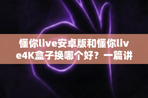 懂你live安卓版和懂你live4K盒子换哪个好？一篇讲透的选购对比指南帮你少走弯路