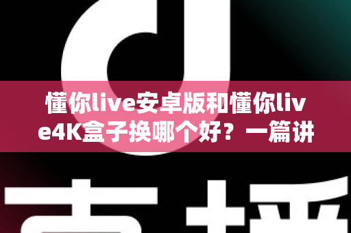 懂你live安卓版和懂你live4K盒子换哪个好？一篇讲透的选购对比指南帮你少走弯路