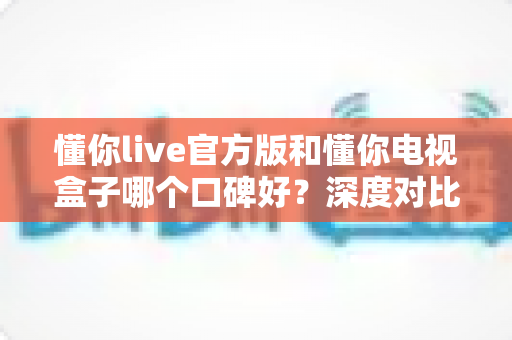 懂你live官方版和懂你电视盒子哪个口碑好？深度对比解析助你明智选择