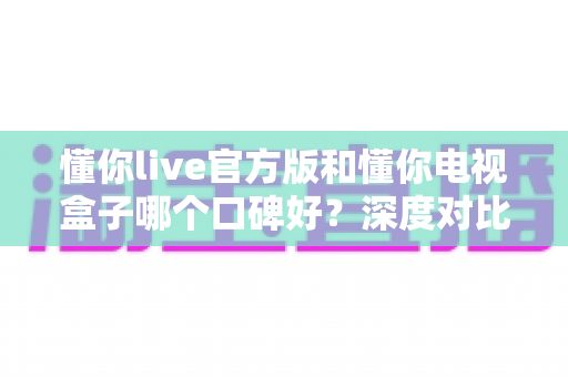 懂你live官方版和懂你电视盒子哪个口碑好？深度对比解析助你明智选择