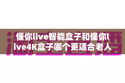 懂你live智能盒子和懂你live4K盒子哪个更适合老人用？2024年老人电视盒子选购终极指南