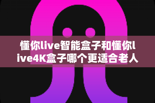 懂你live智能盒子和懂你live4K盒子哪个更适合老人用？2024年老人电视盒子选购终极指南