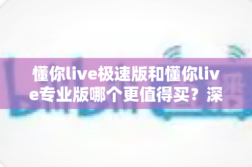 懂你live极速版和懂你live专业版哪个更值得买？深度对比与选购全攻略