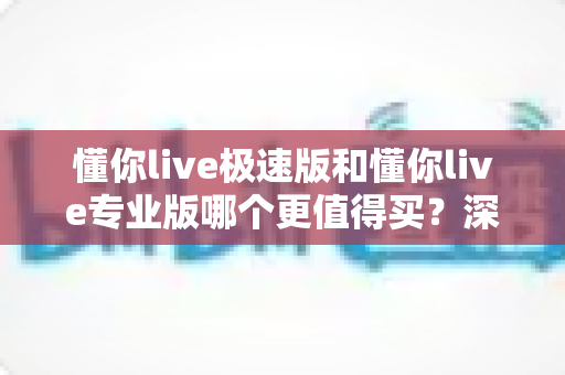 懂你live极速版和懂你live专业版哪个更值得买？深度对比与选购全攻略