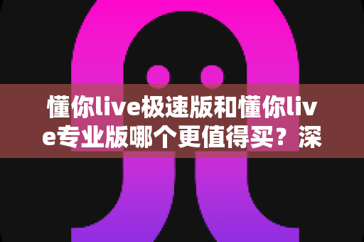 懂你live极速版和懂你live专业版哪个更值得买？深度对比与选购全攻略