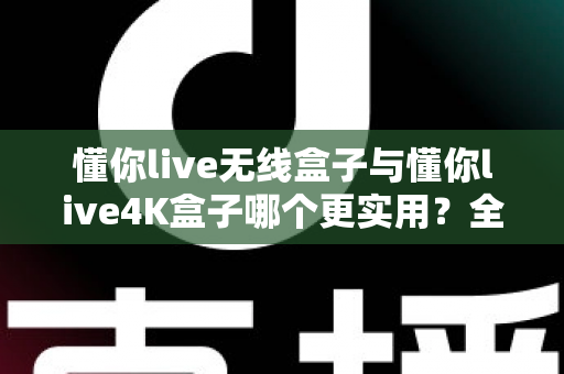 懂你live无线盒子与懂你live4K盒子哪个更实用？全面对比评测帮你选对不踩坑