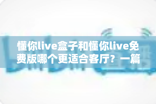 懂你live盒子和懂你live免费版哪个更适合客厅？一篇文章帮你彻底搞懂客厅大屏观影的最佳选择