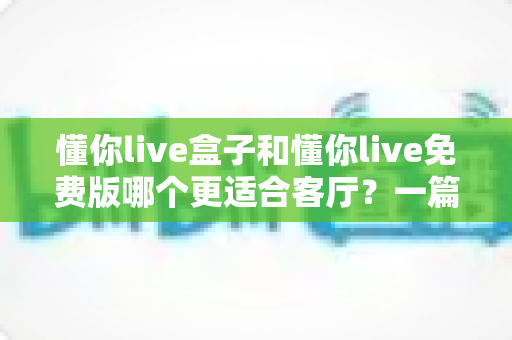 懂你live盒子和懂你live免费版哪个更适合客厅？一篇文章帮你彻底搞懂客厅大屏观影的最佳选择