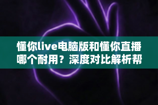 懂你live电脑版和懂你直播哪个耐用？深度对比解析帮你选对直播工具