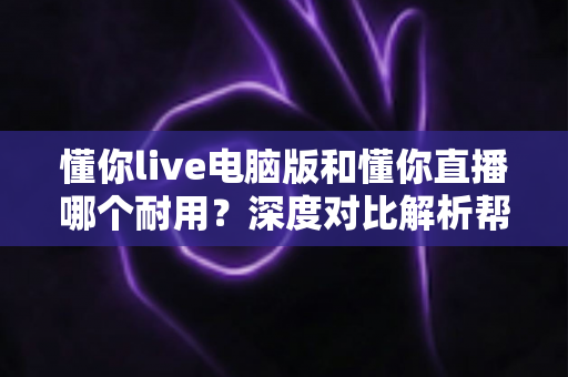 懂你live电脑版和懂你直播哪个耐用？深度对比解析帮你选对直播工具