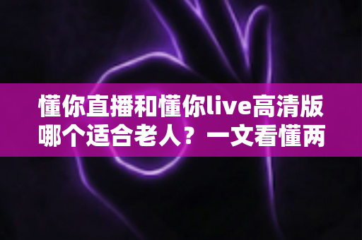 懂你直播和懂你live高清版哪个适合老人？一文看懂两大版本差异与长辈专属选择指南
