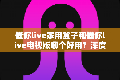 懂你live家用盒子和懂你live电视版哪个好用？深度对比评测帮你一次选对