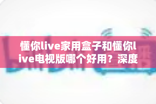 懂你live家用盒子和懂你live电视版哪个好用？深度对比评测帮你一次选对
