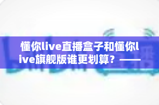 懂你live直播盒子和懂你live旗舰版谁更划算？——2025年最新选购避坑指南，帮你花对每一分钱