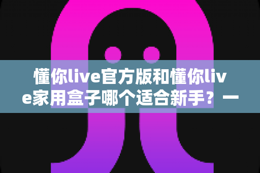 懂你live官方版和懂你live家用盒子哪个适合新手?一篇讲透的新手入门选购指南 懂你live官方版和懂你live家用盒子哪个适合新手?一篇讲透的新手入门选购指南
