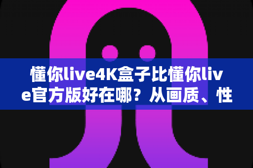 懂你live4K盒子比懂你live官方版好在哪？从画质、性能到体验的全方位深度解析