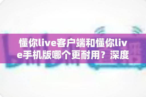 懂你live客户端和懂你live手机版哪个更耐用？深度解析两大版本的稳定性差异与选择指南