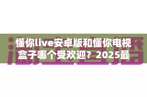 懂你live安卓版和懂你电视盒子哪个受欢迎？2025最新深度对比与选购指南