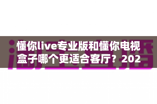 懂你live专业版和懂你电视盒子哪个更适合客厅？2025年家庭观影选购完全指南