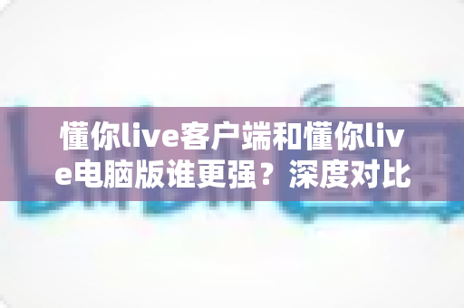 懂你live客户端和懂你live电脑版谁更强？深度对比解析帮你选对最佳观看方式