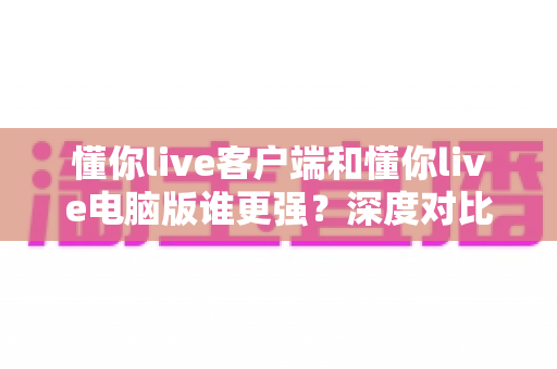 懂你live客户端和懂你live电脑版谁更强？深度对比解析帮你选对最佳观看方式